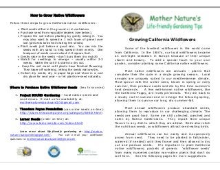 How to Grow Native Wildflowers

Follow these steps to grow California native wildflowers:

      Plant seeds either in the ground or in containers.
      Purchase seed from reputable dealers (see below).
      Prepare the soil before planting by gently raking it. You
         may also want to spread a 1 inch layer of gravel over                 Growing California Wildflowers
         soil (prevents birds from eating the seeds).
      Plant seeds just before a good rain. You can mix the
         seeds with dry sand to help spread them evenly. One                Some of the loveliest wildflowers in the world come
         teaspoon of seeds covers about 4-6 square feet.              from California. In the 1800’s, our local wildflowers became
      Gently rake in the seeds – don’t bury them (no mulch)          an overnight sensation in Europe because of their unique
      Watch for seedlings to emerge – usually within 2-3             charm and beauty. To add a special touch to your own
         weeks. Water the soil if it starts to dry out.               garden, consider planting some California native wildflowers.
      Keep the soil moist until plants have finished flowering.
         Then taper off watering, letting the seeds mature/dry.              Most native wildflowers are annuals - plants that
      Collect dry seeds, dry in paper bags and store in a cool
                                                                      complete their life cycle in a single growing season. Local
         dry place for next year – or let plants re-seed naturally.
                                                                      annuals are uniquely suited to our mediterranean climate.
                                                                      Most sprout with the winter rains, bloom in spring or early
                                                                      summer, then produce seeds and die by the time summer’s
Where to Purchase Native Wildflower Seeds (key to sources)
                                                                      heat descends.     A few well-known native wildflowers, like
                                                                      the California Poppy, are really perennials. They die back to
   1. Project SOUND Gardening – local native seeds and
                                                                      a sturdy root in summer and re-emerge the following spring,
      seed mixes. E-mail us for availability at:
                                                                      allowing them to survive our long, dry summer-fall.
      mothernaturesbackyard10@gmail.com

   2. Theodore Payne Foundation (can order seeds on-line):                   Most annual wildflowers produce abundant seeds,
      http://store.theodorepayne.org/category/SEED.html)              allowing them to reproduce in our challenging climate. The
                                                                      seeds are good food. Some are still collected, parched and
   3. Larner Seeds (order on-line) at:                                eaten by Native Californians.      They impart their unique
      http://www.larnerseeds.com/index.html)                          flavors to any dish to which they are added. Birds also relish
                                                                      the nutritious seeds, so wildflowers attract seed-eating birds.
        Learn more about life-friendly gardening at: http://mother-
natures-backyard.blogspot.com/.     You can e-mail your wildflower           Annual wildflowers can be easily and inexpensively
questions to: mothernaturesbackyard10@gmail.com                       grown from seed.     They need to be planted in fall/winter,
                                                                      watered (if needed) until they flower and then allowed to dry
                                                                      out and produce seeds.      It’s important to plant California
                                                                      native wildflowers; packets of generic ‘wildflower seeds’
                                                                      from many nurseries contain non-native plants that don’t do
                                                                      well here.   See the following pages for more suggestions.
 