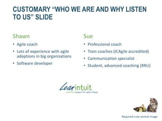 CUSTOMARY “WHO WE ARE AND WHY LISTEN
TO US” SLIDE
Shawn
• Agile coach
• Lots of experience with agile
adoptions in big organizations
• Software developer
Sue
• Professional coach
• Train coaches (ICAgile accredited)
• Communication specialist
• Student, advanced coaching (RRU)
Required cute animal image
 