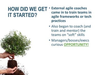 HOW DID WE GET
IT STARTED?
• External agile coaches
came in to train teams in
agile frameworks or tech
practices
• Also began to coach (and
train and mentor) the
teams on “soft” skills
• Managers/bosses/execs
curious OPPORTUNITY!
 