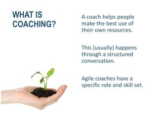WHAT IS
COACHING?
A coach helps people
make the best use of
their own resources.
This (usually) happens
through a structured
conversation.
Agile coaches have a
specific role and skill set.
 