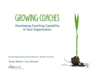 GROWING COACHES
Developing Coaching Capability
in Your Organization
Shawn Button + Sue Johnston
Toronto Agile Community Conference - October 20, 2015
 