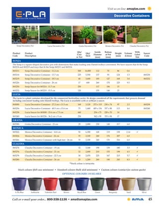 Visit us on-line: amaplas.com

                                                                                                                      Decorative Containers




    Sonja Decorative Pot               Lucia Decorative Pot                   Gratia Decorative Pot        Monica Decorative Pot           Claudia Decorative Pot


                                                                            Qty/                Inside     Bottom                               With
Product        Product                                                                Qty/                            Height       Volume                  Saucer
                                                                            Case               Diameter    of Pot                               Label
Code           Description                                                            Skid                            (mm)         (Litres)                 Code
                                                                           or Net                (mm)       (mm)                                 Slot
Sonja
The Sonja is a square-shaped decorative pot with dimensions that make loading onto Danish trolleys convenient. We have saucers that fit the Sonja
065214 and 065219 and trays that fit the Sonja 065211 and 065214.
065211-        Sonja Decorative Container - 11.2 cm                         500      16,000       112        70         86           0.6
065214-        Sonja Decorative Container - 13.7 cm                         225       5,550       137        93        124           1.5                   065230
065219-        Sonja Decorative Container - 18.5 cm                          40       3,600       185        127       168           3.8                   065232
065226-        Sonja Decorative Container - 26 cm                            17          600      260        170       225           9.5
065230-        Sonja Saucer for 065214 - 11.7 cm                            250                   117        106        15
065232-        Sonja Saucer for 065219 - 15.5 cm                            120                   155        140        23
Lucia
The Lucia is a plant container developed for the commercial horticulture sector. Its design considered all the requirements that growers demand
including convenient loading onto Danish trolleys. The Lucia is available with or without a saucer.
065000-        Lucia Decorative Container - 27.2 cm x 11.5 cm               168       3,120    272 x 115   230 x 74     97           2.2                   065238
065236-        Lucia Decorative Container - 40.5 cm x 13.6 cm                75       1,440    405 x 136   357 x 88    113           4.6                   065240
065238-        Lucia Saucer for 065000 - 23.6 cm x 7.5 cm                   440                 236 x 75   228 x 70     14
065240-        Lucia Saucer for 065236 - 36.2 cm x 9 cm                     250                 362 x 90   355 x 84     17
Gratia
065380-        Gratia Decorative Container - 23 cm                           29       2,000       230        148       217           6.0
Monica
065262-        Monica Decorative Container - 16.8 cm                         50       6,300       168        119       158           2.14         
065264-        Monica Decorative Container - 24 cm                           35       2,100       240        176        207          6.0
065266-        Monica Decorative Container with high feet - 24 cm            35       2,100       240        176        216          6.0
Claudia
065274-        Claudia Decorative Container - 19 cm                          32       3,168       190        139       180           3.3          
065276-        Claudia Decorative Container - 21 cm                          32       2,400       210        155        198          4.5          
065278-        Claudia Decorative Container - 22.5 cm                        30       2,070       225        167        215          5.7          
065280-        Claudia Decorative Container - 26 cm                          25       1,200       260        190        245          8.5          
                                                                    *Stock colour is terracotta

     Stock colours (full case minimum) • Standard colours (bulk skid minimum) • Custom colours (contact for custom quote)
                                                          Optional Colours Available




  E-Pla Blue         Anthracite     Valentine Red           Brown           Royal Blue            Green        Burgundy              Sand                Silver



Call or e-mail your order... 800-338-1136 • ama@amaplas.com                                                                                                       45
 