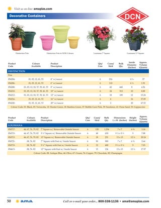 Visit us on-line: amaplas.com

 Decorative Containers




          Distinction Pots                      Distinction Pots in NEW Colours               Louisiana 7" Square                        Louisiana 13" Square



                                                                                                                                          Inside       Approx.
Product                       Colours                Product                                       Qty/       Cases/          Bulk
                                                                                                                                         Diameter      Volume
Code                         Available               Description                                   Case        Skid           Qty.
                                                                                                                                         (Inches)      (Quarts)
Distinction
Pots
054204-                  01, 03, 12, 41, 53          4” w/saucer                                      6           216                       4¼            .57
054206-                  01, 03, 12, 41, 53          6” w/saucer                                      6           110                       6¼           1.91
054208-             01, 03, 12, 18, 37, 39, 41, 53   8” w/saucer                                      6           60          660             8          4.56
054210-             01, 03, 12, 18, 37, 39, 41, 53   10” w/saucer                                     6           24          312            10          8.88
054212-             01, 03, 12, 18, 37, 39, 41, 53   12” w/saucer                                     6           18          189            12          15.24
054216-                  01, 03, 12, 41, 53          16” w/saucer                                     6             4                        16          37.09
054220-                  01, 03, 12, 41, 53          20” w/saucer                                     6             2                        20          67.52
     Colour Code: 01: Black, 03: Terracotta, 12: Hunter Green, 18: Bamboo Green, 37: Bubble Gum Pink, 39: Sundance, 41: Dune Sand, 53: Cappuccino



                                                                                                                                                       Approx.
Product                 Colours          Product                                      Qty/     Cases/     Bulk           Dimensions         Height
                                                                                                                                                       Volume
Code                   Available         Description                                  Case      Skid      Qty.          L x W (Inches)     (Inches)
                                                                                                                                                       (Quarts)
Louisiana
054717-            44, 67, 76, 79, 82    7" Square w/ Removable Outside Saucer          6       120       1,254             7x7               6⅝          3.14
054715-            44, 67, 76, 79, 82    9 ½" Square w/ Removable Outside Saucer        6        48        630            9½x9½                9          7.88
054713-            44, 67, 76, 79, 82    13" Square w/ Removable Outside Saucer         6        18        231             13 x 13           12 ¼        20.24
054721-                08, 76, 82        7” Square with Feet w/ Inside Saucer           6        90        900              7x7               6⅝          2.64
054719-                08, 76, 82        9 ½” Square with Feet w/ Inside Saucer         6        32        400            9½x9½                9          7.03
054613-                08, 76, 82        13” Square with Feet w/ Inside Saucer          6        15        126             13 x 13           12 ¼        17.97
                                Colour Code: 08: Antique Blue, 44: Olive, 67: Cream, 76: Copper, 79: Chocolate, 82: Champagne




50                                                                 Call or e-mail your order... 800-338-1136 • ama@amaplas.com
 