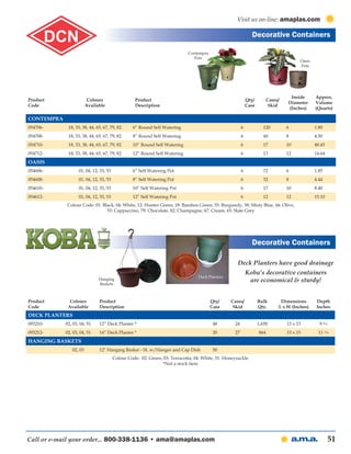 Visit us on-line: amaplas.com

                                                                                                              Decorative Containers

                                                                            Contempra
                                                                               Pots
                                                                                                                                        Oasis
                                                                                                                                        Pots




                                                                                                                                   Inside       Approx.
Product                  Colours                   Product                                                  Qty/         Cases/
                                                                                                                                  Diameter      Volume
Code                    Available                  Description                                              Case          Skid
                                                                                                                                  (Inches)      (Quarts)

Contempra
054706-      18, 33, 38, 44, 65, 67, 79, 82      6” Round Self Watering                                 6            120          6             1.80
054708-      18, 33, 38, 44, 65, 67, 79, 82      8” Round Self Watering                                 6            40           8             4.30
054710-      18, 33, 38, 44, 65, 67, 79, 82      10” Round Self Watering                                6            17           10            48.45
054712-      18, 33, 38, 44, 65, 67, 79, 82      12” Round Self Watering                                6            13           12            14.64
Oasis
054606-            01, 04, 12, 33, 53            6” Self Watering Pot                                   6            72           6             1.85
054608-            01, 04, 12, 33, 53            8” Self Watering Pot                                   6            32           8             4.44
054610-            01, 04, 12, 33, 53            10” Self Watering Pot                                  6            17           10            8.40
054612-            01, 04, 12, 33, 53            12” Self Watering Pot                                  6            12           12            15.10
            Colour Code: 01: Black, 04: White, 12: Hunter Green, 18: Bamboo Green, 33: Burgundy, 38: Misty Blue, 44: Olive,
                               53: Cappuccino, 79: Chocolate, 82: Champagne, 67: Cream, 65: Slate Grey




                                                                                                              Decorative Containers

                                                                                                    Deck Planters have good drainage
                                                                                                            Koba’s decorative containers
                                                                                 Deck Planters
                              Hanging                                                                        are economical & sturdy!
                              Baskets



Product       Colours         Product                                                   Qty/     Cases/            Bulk        Dimensions        Depth
Code         Available        Description                                               Case      Skid             Qty.       L x W (Inches)     Inches
Deck Planters
093210-     02, 03, 04, 51    12” Deck Planter *                                         48        24              1,650          13 x 13         9 4/9
093212-     02, 03, 04, 51    14” Deck Planter *                                         20        27              864            15 x 15        11 2/9
Hanging Baskets
               02, 03         12" Hanging Basket - SL w/Hanger and Cap Dish              50
                                        Colour Code: 02: Green, 03: Terracotta, 04: White, 51: Honeysuckle
                                                               *Not a stock item




Call or e-mail your order... 800-338-1136 • ama@amaplas.com                                                                                               51
 