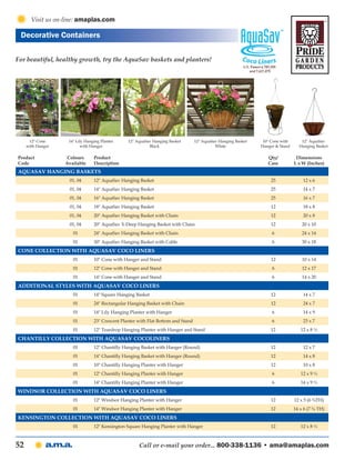 Visit us on-line: amaplas.com

 Decorative Containers

For beautiful, healthy growth, try the AquaSav baskets and planters!




      12" Cone      14" Lily Hanging Planter     12" AquaSav Hanging Basket        12" AquaSav Hanging Basket    10" Cone with      12" AquaSav
     with Hanger          with Hanger                      Black                             White              Hanger & Stand     Hanging Basket

Product             Colours      Product                                                                           Qty/           Dimensions
Code               Available     Description                                                                       Case          L x W (Inches)
Aquasav Hanging Baskets
                    01, 04       12" AquaSav Hanging Basket                                                         25               12 x 6
                    01, 04       14" AquaSav Hanging Basket                                                         25               14 x 7
                    01, 04       16" AquaSav Hanging Basket                                                         25               16 x 7
                    01, 04       18" AquaSav Hanging Basket                                                         12               18 x 8
                    01, 04       20" AquaSav Hanging Basket with Chain                                              12               20 x 8
                    01, 04       20" AquaSav X-Deep Hanging Basket with Chain                                       12               20 x 10
                      01         24" AquaSav Hanging Basket with Chain                                               6               24 x 14
                      01         30" AquaSav Hanging Basket with Cable                                               6               30 x 18
Cone Collection with AquaSav Coco Liners
                      01         10" Cone with Hanger and Stand                                                     12               10 x 14
                      01         12" Cone with Hanger and Stand                                                      6               12 x 17
                      01         14" Cone with Hanger and Stand                                                      6               14 x 20
Additional Styles with AquaSav Coco Liners
                      01         14" Square Hanging Basket                                                          12               14 x 7
                      01         24" Rectangular Hanging Basket with Chain                                          12               24 x 7
                      01         14" Lily Hanging Planter with Hanger                                                6               14 x 9
                      01         23" Crescent Planter with Flat Bottom and Stand                                     6               23 x 7
                      01         12" Teardrop Hanging Planter with Hanger and Stand                                 12              12 x 8 ½
Chantilly Collection with AquaSav CocoLiners
                      01         12" Chantilly Hanging Basket with Hanger (Round)                                   12               12 x 7
                      01         14" Chantilly Hanging Basket with Hanger (Round)                                   12               14 x 8
                      01         10" Chantilly Hanging Planter with Hanger                                          12               10 x 8
                      01         12" Chantilly Hanging Planter with Hanger                                           6              12 x 9 ½
                      01         14" Chantilly Hanging Planter with Hanger                                           6              14 x 9 ½
Windsor Collection with AquaSav Coco lIners
                      01         12" Windsor Hanging Planter with Hanger                                            12           12 x 5 (6 ¾TH)
                      01         14" Windsor Hanging Planter with Hanger                                            12           14 x 6 (7 ¾ TH)
Kensington Collection with AquaSav Coco Liners
                      01         12" Kensington Square Hanging Planter with Hanger                                  12              12 x 8 ½



52                                                    Call or e-mail your order... 800-338-1136 • ama@amaplas.com
 