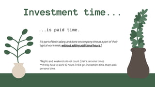 ...is paid time.
Investment time...
It'spartoftheirsalary,anddoneoncompanytimeasapartoftheir

typicalworkweek,without adding additional hours.*
*Nights and weekends do not count (that's personal time).
**If they have to work 40 hours THEN get investment time, that's also

personal time.
 