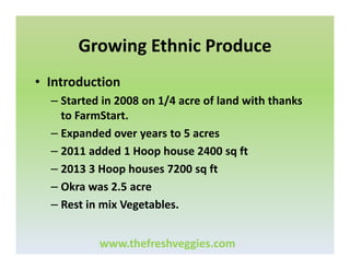 Growing Ethnic Produce
• Introduction
– Started in 2008 on 1/4 acre of land with thanks
to FarmStart.
– Expanded over years to 5 acres
– 2011 added 1 Hoop house 2400 sq ft
– 2013 3 Hoop houses 7200 sq ft
– Okra was 2.5 acre
– Rest in mix Vegetables.
www.thefreshveggies.com

 