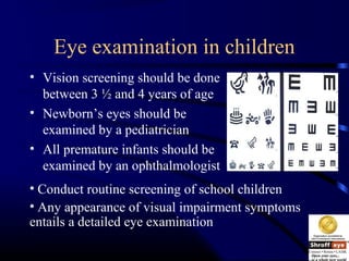 Eye examination in children
• Vision screening should be done
between 3 ½ and 4 years of age
• Newborn’s eyes should be
examined by a pediatrician
• All premature infants should be
examined by an ophthalmologist
• Conduct routine screening of school children
• Any appearance of visual impairment symptoms
entails a detailed eye examination
 