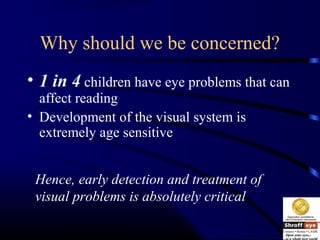 Why should we be concerned?
• 1 in 4 children have eye problems that can
affect reading
• Development of the visual system is
extremely age sensitive
Hence, early detection and treatment of
visual problems is absolutely critical
 