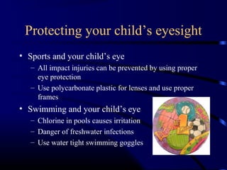 Protecting your child’s eyesight
• Sports and your child’s eye
– All impact injuries can be prevented by using proper
eye protection
– Use polycarbonate plastic for lenses and use proper
frames
• Swimming and your child’s eye
– Chlorine in pools causes irritation
– Danger of freshwater infections
– Use water tight swimming goggles
 