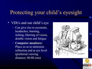 Protecting your child’s eyesight
• VDUs and our child’s eye
– Can give rise to eyestrain,
headaches, burning,
itching, blurring of vision,
double vision and fatigue
– Computer monitors:
Place so as to minimize
reflection and at eye level
(preferred viewing
distance: 60-80 cms)
 