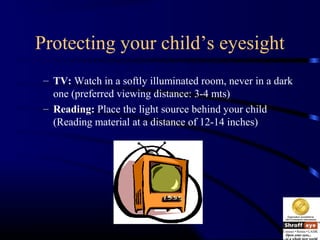 Protecting your child’s eyesight
– TV: Watch in a softly illuminated room, never in a dark
one (preferred viewing distance: 3-4 mts)
– Reading: Place the light source behind your child
(Reading material at a distance of 12-14 inches)
 
