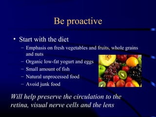Be proactive
• Start with the diet
– Emphasis on fresh vegetables and fruits, whole grains
and nuts
– Organic low-fat yogurt and eggs
– Small amount of fish
– Natural unprocessed food
– Avoid junk food
Will help preserve the circulation to the
retina, visual nerve cells and the lens
 