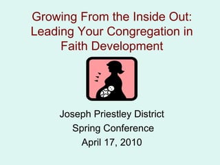 Growing From the Inside Out: Leading Your Congregation in Faith Development Joseph Priestley District Spring Conference April 17, 2010 