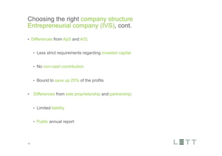 Tekst og billede
maks 2 linjer
nktopstilling
e mellem de
e-designede
eauer, klik på
e listeniveau’
me tilbage til
e tekstniveau
e listeniveau
t nyt billede
ik på billedet
ageShopper
vælg billede
t image’knap
lik på billede
acer bagerst’
år maksimalt
maginal 7,00
Choosing the right company structure
Entrepreneurial company (IVS), cont.
10
•  Differences from ApS and A/S:
•  Less strict requirements regarding invested capital
•  No non-cash contribution
•  Bound to save up 25% of the profits
•  Differences from sole proprietorship and partnership:
•  Limited liability
•  Public annual report
 
