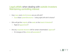 Tekst og billede
maks 2 linjer
nktopstilling
e mellem de
e-designede
eauer, klik på
e listeniveau’
me tilbage til
e tekstniveau
e listeniveau
t nyt billede
ik på billedet
ageShopper
vælg billede
t image’knap
lik på billede
acer bagerst’
år maksimalt
maginal 7,00
Legal pitfalls when dealing with outside investors
Maintaining controlling interest
14
•  How many (and which) shares are you left with?
•  Dual share system/structures – voting rights left with A shares?
•  Who will get the majority of the seats on the board of directors?
•  Right of appointment?
•  Are any corporate decisions left for certain shareholders’ approval?
•  Or changes of the articles of association?
 