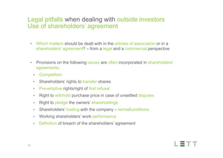 Tekst og billede
maks 2 linjer
nktopstilling
e mellem de
e-designede
eauer, klik på
e listeniveau’
me tilbage til
e tekstniveau
e listeniveau
t nyt billede
ik på billedet
ageShopper
vælg billede
t image’knap
lik på billede
acer bagerst’
år maksimalt
maginal 7,00
Legal pitfalls when dealing with outside investors
Use of shareholders’ agreement
15
•  Which matters should be dealt with in the articles of association or in a
shareholders’ agreement? – from a legal and a commercial perspective
•  Provisions on the following issues are often incorporated in shareholders’
agreements:
•  Competition
•  Shareholders’ rights to transfer shares
•  Pre-emptive rights/right of first refusal
•  Right to withhold purchase price in case of unsettled disputes
•  Right to pledge the owners’ shareholdings
•  Shareholders’ trading with the company – terms/conditions
•  Working shareholders’ work performance
•  Definition of breach of the shareholders’ agreement
 