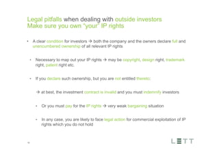 Tekst og billede
maks 2 linjer
nktopstilling
e mellem de
e-designede
eauer, klik på
e listeniveau’
me tilbage til
e tekstniveau
e listeniveau
t nyt billede
ik på billedet
ageShopper
vælg billede
t image’knap
lik på billede
acer bagerst’
år maksimalt
maginal 7,00
Legal pitfalls when dealing with outside investors
Make sure you own “your” IP rights
16
•  A clear condition for investors à both the company and the owners declare full and
unencumbered ownership of all relevant IP rights
•  Necessary to map out your IP rights à may be copyright, design right, trademark
right, patent right etc.
•  If you declare such ownership, but you are not entitled thereto:
à at best, the investment contract is invalid and you must indemnify investors
•  Or you must pay for the IP rights à very weak bargaining situation
•  In any case, you are likely to face legal action for commercial exploitation of IP
rights which you do not hold
 