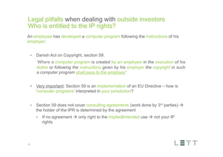 Tekst og billede
maks 2 linjer
nktopstilling
e mellem de
e-designede
eauer, klik på
e listeniveau’
me tilbage til
e tekstniveau
e listeniveau
t nyt billede
ik på billedet
ageShopper
vælg billede
t image’knap
lik på billede
acer bagerst’
år maksimalt
maginal 7,00
Legal pitfalls when dealing with outside investors
Who is entitled to the IP rights?
17
An employee has developed a computer program following the instructions of his
employer:
•  Danish Act on Copyright, section 59:
​ ‘Where a computer program is created by an employee in the execution of his
duties or following the instructions given by his employer the copyright in such
a computer program shall pass to the employer’
•  Very important: Section 59 is an implementation of an EU Directive – how is
‘computer programs’ interpreted in your jurisdiction?
•  Section 59 does not cover consulting agreements (work done by 3rd parties) à
the holder of the IPR is determined by the agreement
•  If no agreement à only right to the implied/intended use à not your IP
rights
 