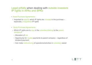 Tekst og billede
maks 2 linjer
nktopstilling
e mellem de
e-designede
eauer, klik på
e listeniveau’
me tilbage til
e tekstniveau
e listeniveau
t nyt billede
ik på billedet
ageShopper
vælg billede
t image’knap
lik på billede
acer bagerst’
år maksimalt
maginal 7,00
Legal pitfalls when dealing with outside investors
IP rights in APAs and SPAs
18
•  Asset Purchase Agreements:
•  Important to specify which IP rights are included in the purchase –
especially unregistered IP rights
•  Stock Purchase Agreements:
•  Which IP rights are to stay in the subsidiary/belong to the parent
company?
•  Allocation of risk
•  Opportunity for royalty payments to parent company – regardless of
dividend payment
•  Can make restructuring of operations/activities in subsidiary easier
 