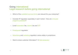 Tekst og billede
maks 2 linjer
nktopstilling
e mellem de
e-designede
eauer, klik på
e listeniveau’
me tilbage til
e tekstniveau
e listeniveau
t nyt billede
ik på billedet
ageShopper
vælg billede
t image’knap
lik på billede
acer bagerst’
år maksimalt
maginal 7,00
Going international
Legal research before going international
19
•  Which of the available business forms are relevant for your enterprise?
•  Consider IP regulation separately in each market - How are computer
programs protected?
•  Local corporation tax, income tax and VAT
•  Employment regulation
•  Advertising and marketing regulation varies widely in jurisdictions
•  Want to share customer information? à Data protection
 