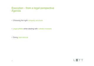 år maksimalt
maginal 7,00
maks 2 linjer
ed punktliste
nktopstilling
e niveau, klik
e listeniveau’
e listeniveau’
Execution - from a legal perspective
Agenda
•  Choosing the right company structure
•  Legal pitfalls when dealing with outside investors
•  Going international
2
 