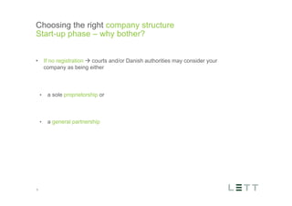Tekst og billede
maks 2 linjer
nktopstilling
e mellem de
e-designede
eauer, klik på
e listeniveau’
me tilbage til
e tekstniveau
e listeniveau
t nyt billede
ik på billedet
ageShopper
vælg billede
t image’knap
lik på billede
acer bagerst’
år maksimalt
maginal 7,00
Choosing the right company structure
Start-up phase – why bother?
3
•  If no registration à courts and/or Danish authorities may consider your
company as being either
•  a sole proprietorship or
•  a general partnership
 