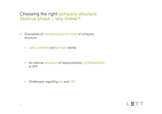 Tekst og billede
maks 2 linjer
nktopstilling
e mellem de
e-designede
eauer, klik på
e listeniveau’
me tilbage til
e tekstniveau
e listeniveau
t nyt billede
ik på billedet
ageShopper
vælg billede
t image’knap
lik på billede
acer bagerst’
år maksimalt
maginal 7,00
Choosing the right company structure
Start-up phase – why bother?
4
•  Downsides of not addressing the issue of company
structure:
•  Joint, unlimited and primary liability
•  No internal allocation of responsibilities, profits/liabilities
or IPR
•  Challenges regarding tax and VAT
 