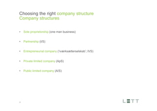 Tekst og billede
maks 2 linjer
nktopstilling
e mellem de
e-designede
eauer, klik på
e listeniveau’
me tilbage til
e tekstniveau
e listeniveau
t nyt billede
ik på billedet
ageShopper
vælg billede
t image’knap
lik på billede
acer bagerst’
år maksimalt
maginal 7,00
Choosing the right company structure
Company structures
6
•  Sole proprietorship (one man business)
•  Partnership (I/S)
•  Entrepreneurial company (‘iværksætterselskab’; IVS)
•  Private limited company (ApS)
•  Public limited company (A/S)
 