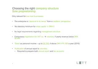 Tekst og billede
maks 2 linjer
nktopstilling
e mellem de
e-designede
eauer, klik på
e listeniveau’
me tilbage til
e tekstniveau
e listeniveau
t nyt billede
ik på billedet
ageShopper
vælg billede
t image’knap
lik på billede
acer bagerst’
år maksimalt
maginal 7,00
Choosing the right company structure
Sole proprietorship
7
Only relevant for one man businesses
•  The enterprise is ‘identical to its owner’ from a creditors’ perspective
•  No statutory minimum for initial capital à DKK 0
•  No legal requirements regarding management structure
•  Compulsory registration for VAT no. à voluntary if yearly revenue below DKK
50,000
•  Taxed as personal income – up to 55.79% if above DKK 476,300 a year (2016)
•  Publication of annual report is voluntary
▪  Required to prepare both annual report and tax accounts
 
