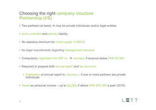 Tekst og billede
maks 2 linjer
nktopstilling
e mellem de
e-designede
eauer, klik på
e listeniveau’
me tilbage til
e tekstniveau
e listeniveau
t nyt billede
ik på billedet
ageShopper
vælg billede
t image’knap
lik på billede
acer bagerst’
år maksimalt
maginal 7,00
Choosing the right company structure
Partnership (I/S)
8
•  Two partners (at least) à may be private individuals and/or legal entities
•  Joint, unlimited and primary liability
•  No statutory minimum for initial capital à DKK 0
•  No legal requirements regarding management structure
•  Compulsory registration for VAT no. à voluntary if revenue below DKK 50,000
•  Required to prepare both annual report and tax accounts
•  Publication of annual report is voluntary – if one or more partners are private
individuals
•  Taxed as personal income – up to 55.79% if above DKK 476,300 a year (2016)
 