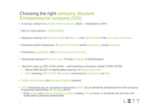 Tekst og billede
maks 2 linjer
nktopstilling
e mellem de
e-designede
eauer, klik på
e listeniveau’
me tilbage til
e tekstniveau
e listeniveau
t nyt billede
ik på billedet
ageShopper
vælg billede
t image’knap
lik på billede
acer bagerst’
år maksimalt
maginal 7,00
Choosing the right company structure
Entrepreneurial company (IVS)
9
•  A curious version of a private limited company (ApS) – introduced in 2014
•  One or more owners - limited liability
•  Statutory minimum of invested capital of DKK 1 – max DKK 49,999 à No non-cash contribution
•  Executive board compulsory à board of directors and/or supervisory board voluntary
•  Compulsory registration with Danish Business Authority
•  Ownership interest of 5% and more à Public Register of Shareholders
•  Bound to save up 25% of the profits – until reaching a company capital of DKK 50,000
•  Above DKK 50,000 à distributable reserves à dividend payment
•  After reaching DKK 50,000 à possible (voluntary) to convert into an ApS
•  Public annual report and tax specifications required
•  22% corporation tax on company’s net income + 42% tax on dividends distributed from the company
to personal shareholder à 54.76% (2016)
•  If the shares are held by a holding company holding 10% or more à dividends are tax free until
distributed to personal shareholder.
 