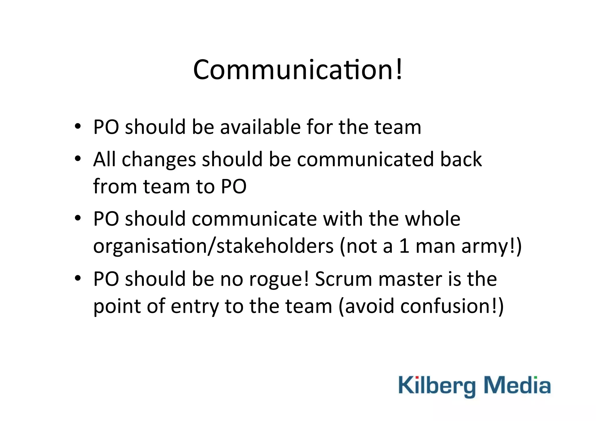 Communica-on!	
  
•  PO	
  should	
  be	
  available	
  for	
  the	
  team	
  
•  All	
  changes	
  should	
  be	
  communicated	
  back	
  
from	
  team	
  to	
  PO	
  
•  PO	
  should	
  communicate	
  with	
  the	
  whole	
  
organisa-on/stakeholders	
  (not	
  a	
  1	
  man	
  army!)	
  
•  PO	
  should	
  be	
  no	
  rogue!	
  Scrum	
  master	
  is	
  the	
  
point	
  of	
  entry	
  to	
  the	
  team	
  (avoid	
  confusion!)	
  
 