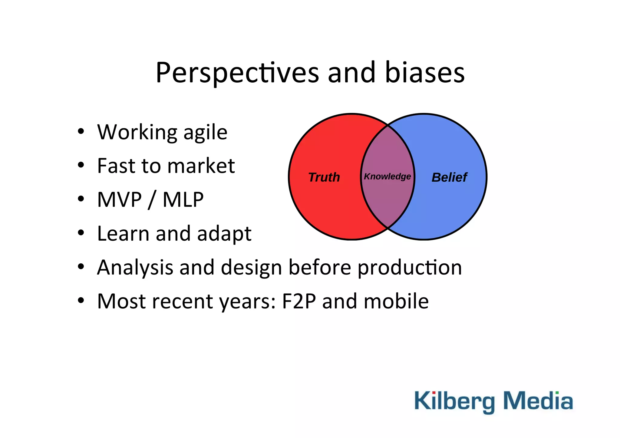 Perspec-ves	
  and	
  biases	
  
•  Working	
  agile	
  
•  Fast	
  to	
  market	
  
•  MVP	
  /	
  MLP	
  	
  
•  Learn	
  and	
  adapt	
  
•  Analysis	
  and	
  design	
  before	
  produc-on	
  
•  Most	
  recent	
  years:	
  F2P	
  and	
  mobile	
  
 