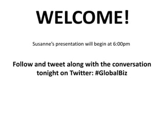 WELCOME! Susanne’s presentation will begin at 6:00pm Follow and tweet along with the conversation tonight on Twitter: #GlobalBiz 