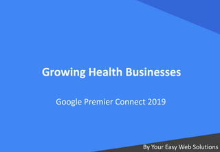 Growing Health Businesses
By Your Easy Web Solutions
Google Premier Connect 2019
 
