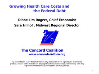 Diane Lim Rogers, Chief Economist Sara Imhof , Midwest Regional Director The Concord Coalition   www.concordcoalition.org My presentation today does not include any discussion about a particular commercial product/service and I do not have any significant financial interest/relationship with any organizations that make/provide this product/service.   Growing Health Care Costs and  the Federal Debt 