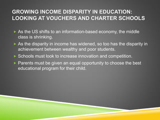 GROWING INCOME DISPARITY IN EDUCATION: 
LOOKING AT VOUCHERS AND CHARTER SCHOOLS 
 As the US shifts to an information-based economy, the middle 
class is shrinking. 
 As the disparity in income has widened, so too has the disparity in 
achievement between wealthy and poor students. 
 Schools must look to increase innovation and competition. 
 Parents must be given an equal opportunity to choose the best 
educational program for their child. 
 