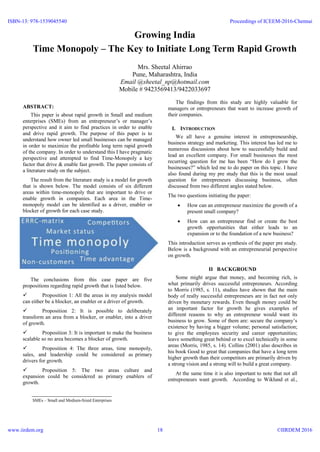 Growing India
Time Monopoly – The Key to Initiate Long Term Rapid Growth
Mrs. Sheetal Ahirrao
Pune, Maharashtra, India
Email @sheetal_np@hotmail.com
Mobile # 9423569413/9422033697
ABSTRACT:
This paper is about rapid growth in Small and medium
enterprises (SMEs) from an entrepreneur’s or manager’s
perspective and it aim to find practices in order to enable
and drive rapid growth. The purpose of this paper is to
understand how owner led small businesses can be managed
in order to maximize the profitable long term rapid growth
of the company. In order to understand this I have pragmatic
perspective and attempted to find Time-Monopoly a key
factor that drive & enable fast growth. The paper consists of
a literature study on the subject.
The result from the literature study is a model for growth
that is shown below. The model consists of six different
areas within time-monopoly that are important to drive or
enable growth in companies. Each area in the Time-
monopoly model can be identified as a driver, enabler or
blocker of growth for each case study.
The conclusions from this case paper are five
propositions regarding rapid growth that is listed below.
 Proposition 1: All the areas in my analysis model
can either be a blocker, an enabler or a driver of growth.
 Proposition 2: It is possible to deliberately
transform an area from a blocker, or enabler, into a driver
of growth.
 Proposition 3: It is important to make the business
scalable so no area becomes a blocker of growth.
 Proposition 4: The three areas, time monopoly,
sales, and leadership could be considered as primary
drivers for growth.
 Proposition 5: The two areas culture and
expansion could be considered as primary enablers of
growth.
The findings from this study are highly valuable for
managers or entrepreneurs that want to increase growth of
their companies.
I. INTRODUCTION
We all have a genuine interest in entrepreneurship,
business strategy and marketing. This interest has led me to
numerous discussions about how to successfully build and
lead an excellent company. For small businesses the most
recurring question for me has been “How do I grow the
businesses?” which led me to do paper on this topic. I have
also found during my pre study that this is the most usual
question for entrepreneurs discussing business, often
discussed from two different angles stated below.
The two questions initiating the paper:
 How can an entrepreneur maximize the growth of a
present small company?
 How can an entrepreneur find or create the best
growth opportunities that either leads to an
expansion or to the foundation of a new business?
This introduction serves as synthesis of the paper pre study.
Below is a background with an entrepreneurial perspective
on growth.
II BACKGROUND
Some might argue that money, and becoming rich, is
what primarily drives successful entrepreneurs. According
to Morris (1985, s. 11), studies have shown that the main
body of really successful entrepreneurs are in fact not only
driven by monetary rewards. Even though money could be
an important factor for growth he gives examples of
different reasons to why an entrepreneur would want its
business to grow. Some of them are: secure the company’s
existence by having a bigger volume; personal satisfaction;
to give the employees security and career opportunities;
leave something great behind or to excel technically in some
areas (Morris, 1985, s. 14). Collins (2001) also describes in
his book Good to great that companies that have a long term
higher growth than their competitors are primarily driven by
a strong vision and a strong will to build a great company.
At the same time it is also important to note that not all
entrepreneurs want growth. According to Wiklund et al.,
SMEs – Small and Medium-Sized Enterprises
ISBN-13: 978-1539045540
www.iirdem.org
Proceedings of ICEEM-2016-Chennai
©IIRDEM 201618
 