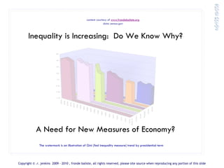 content courtesy of www.frondebaliste.org
                                                                                                        data census.gov



       Inequality is Increasing: Do We Know Why?
                           .48


                           .46


                          0.44


                           0.42


                            0.4


                           0.38


                           0.36


                            0.34
                                   2008
                                          2006
                                                 2004
                                                        2002
                                                               2000
                                                                      1998
                                                                             1996
                                                                                    1994




                                                                                                                                                                                                                      Nixon
                                                                                           1992
                                                                                                  1990




                                                                                                                                                                                                             Carter
                                                                                                         1988

                                                                                                                1986




                                                                                                                                                                                                   R eagan
                                                                                                                       1984

                                                                                                                              1982

                                                                                                                                     1980




                                                                                                                                                                                           B ush
                                                                                                                                            1978

                                                                                                                                                   1976




                                                                                                                                                                                 Clinton
                                                                                                                                                          1974

                                                                                                                                                                 1972


                                                                                                                                                                        Bush W
                                                                                                                                                                         1970
            A Need for New Measures of Economy?
               The watermark is an illustration of Gini (fed inequality measure) trend by presidential term




Copyright © .r. jenkins 2009 - 2010 , fronde baliste, all rights reserved, please site source when reproducing any portion of this slide
 