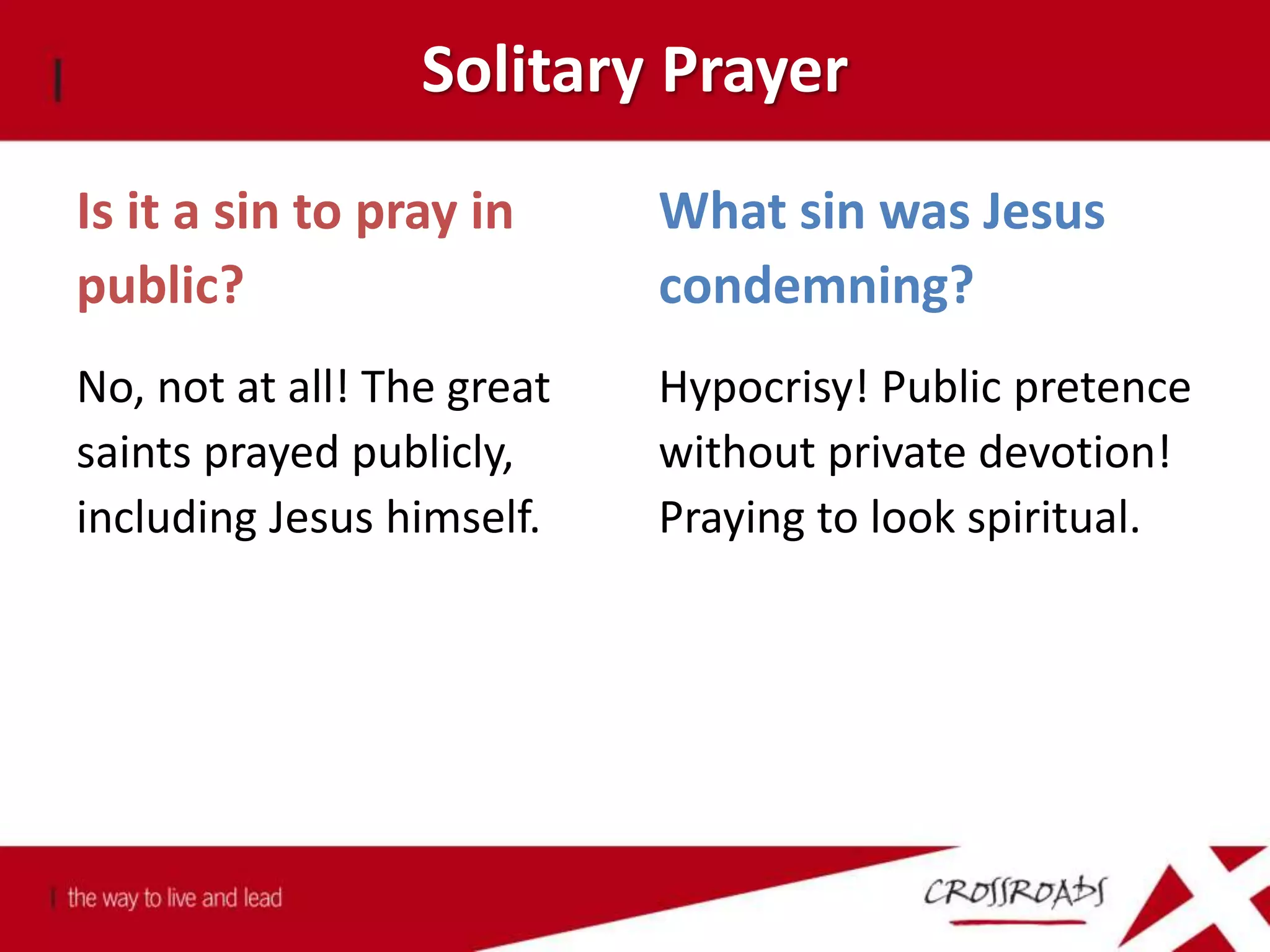 Solitary Prayer
Is it a sin to pray in
public?
No, not at all! The great
saints prayed publicly,
including Jesus himself.
What sin was Jesus
condemning?
Hypocrisy! Public pretence
without private devotion!
Praying to look spiritual.
 