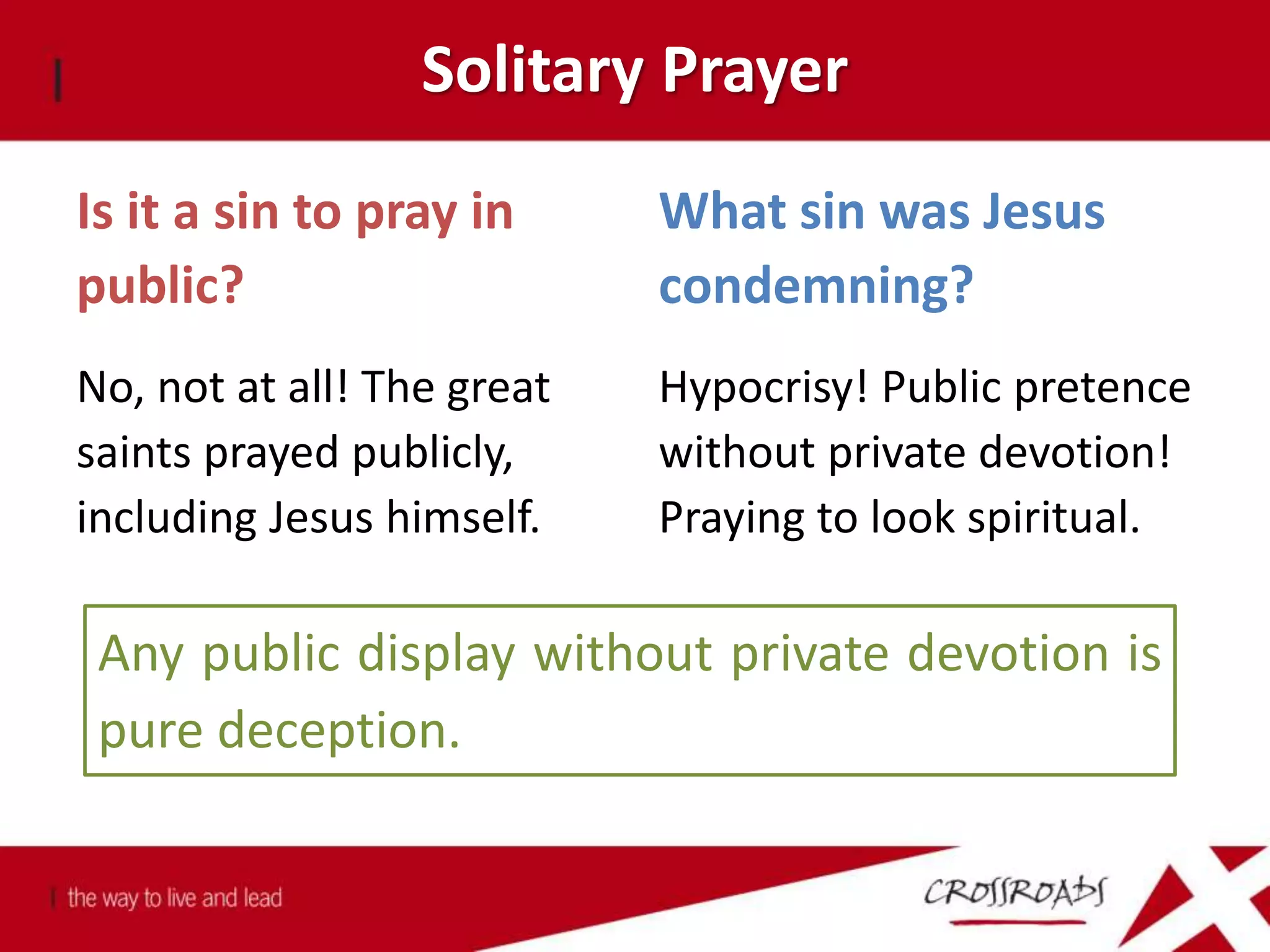 Solitary Prayer
Is it a sin to pray in
public?
No, not at all! The great
saints prayed publicly,
including Jesus himself.
What sin was Jesus
condemning?
Hypocrisy! Public pretence
without private devotion!
Praying to look spiritual.
Any public display without private devotion is
pure deception.
 