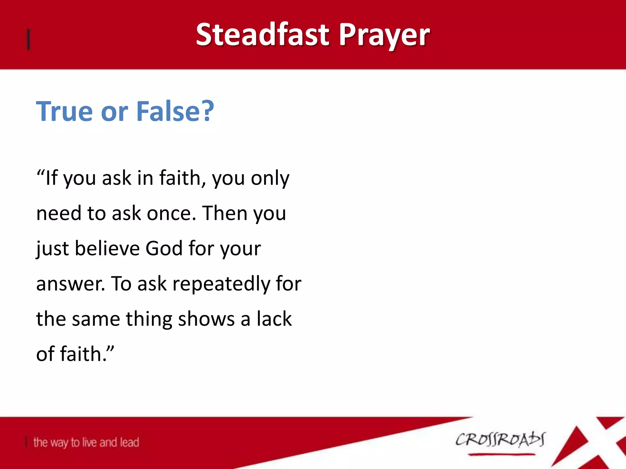 Steadfast Prayer
True or False?
“If you ask in faith, you only
need to ask once. Then you
just believe God for your
answer. To ask repeatedly for
the same thing shows a lack
of faith.”
 