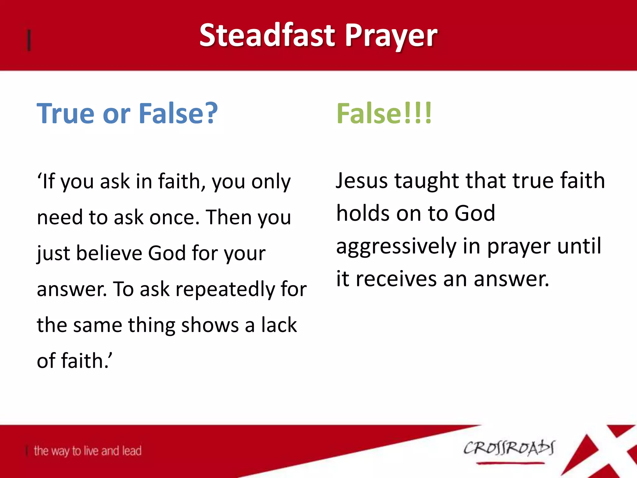 Steadfast Prayer
True or False?
‘If you ask in faith, you only
need to ask once. Then you
just believe God for your
answer. To ask repeatedly for
the same thing shows a lack
of faith.’
False!!!
Jesus taught that true faith
holds on to God
aggressively in prayer until
it receives an answer.
 