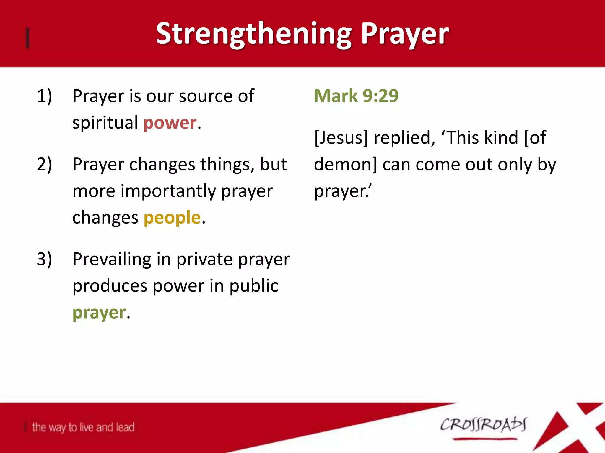 Strengthening Prayer
1) Prayer is our source of
spiritual power.
2) Prayer changes things, but
more importantly prayer
changes people.
3) Prevailing in private prayer
produces power in public
prayer.
Mark 9:29
[Jesus] replied, ‘This kind [of
demon] can come out only by
prayer.’
 