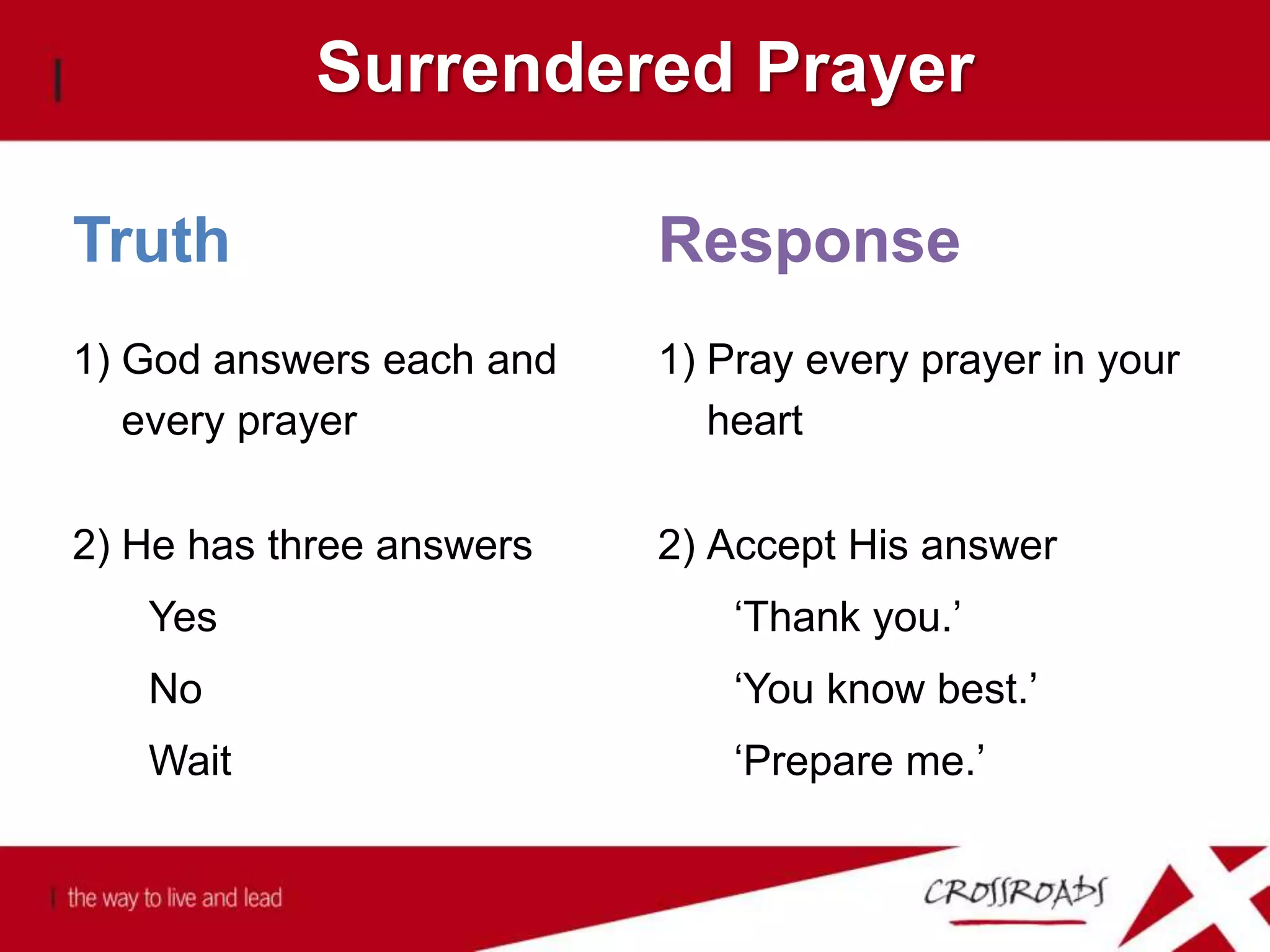 Surrendered Prayer
2) Accept His answer
‘Thank you.’
‘You know best.’
‘Prepare me.’
2) He has three answers
Yes
No
Wait
1) Pray every prayer in your
heart
1) God answers each and
every prayer
ResponseTruth
 