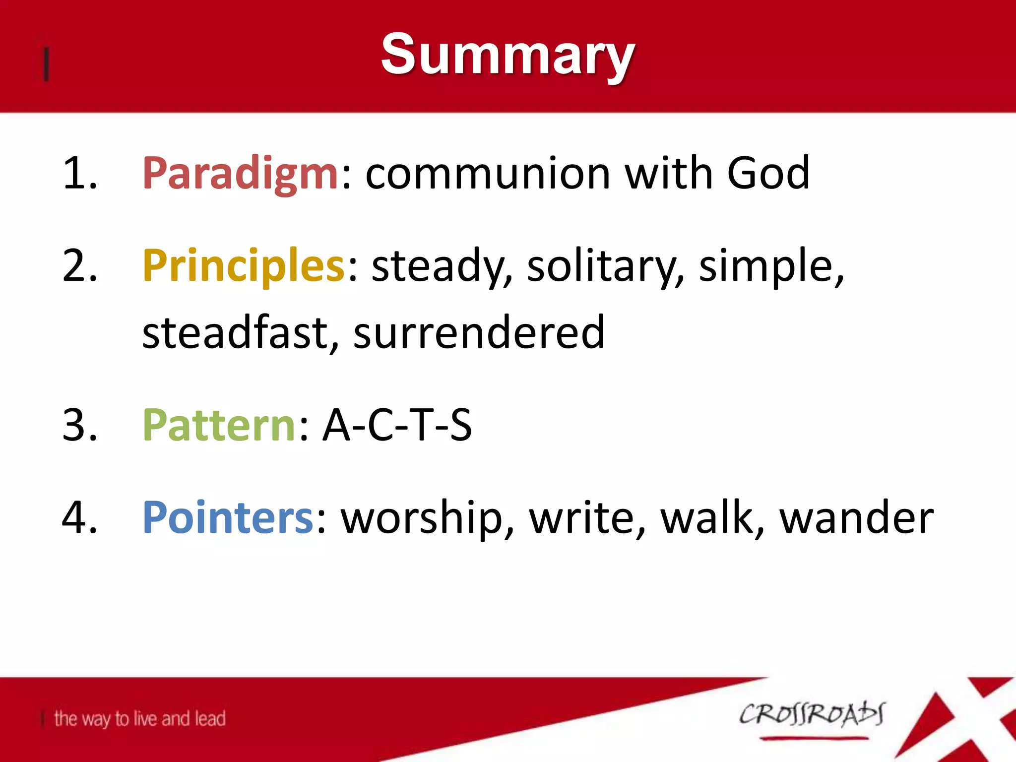 Summary
1. Paradigm: communion with God
2. Principles: steady, solitary, simple,
steadfast, surrendered
3. Pattern: A-C-T-S
4. Pointers: worship, write, walk, wander
 
