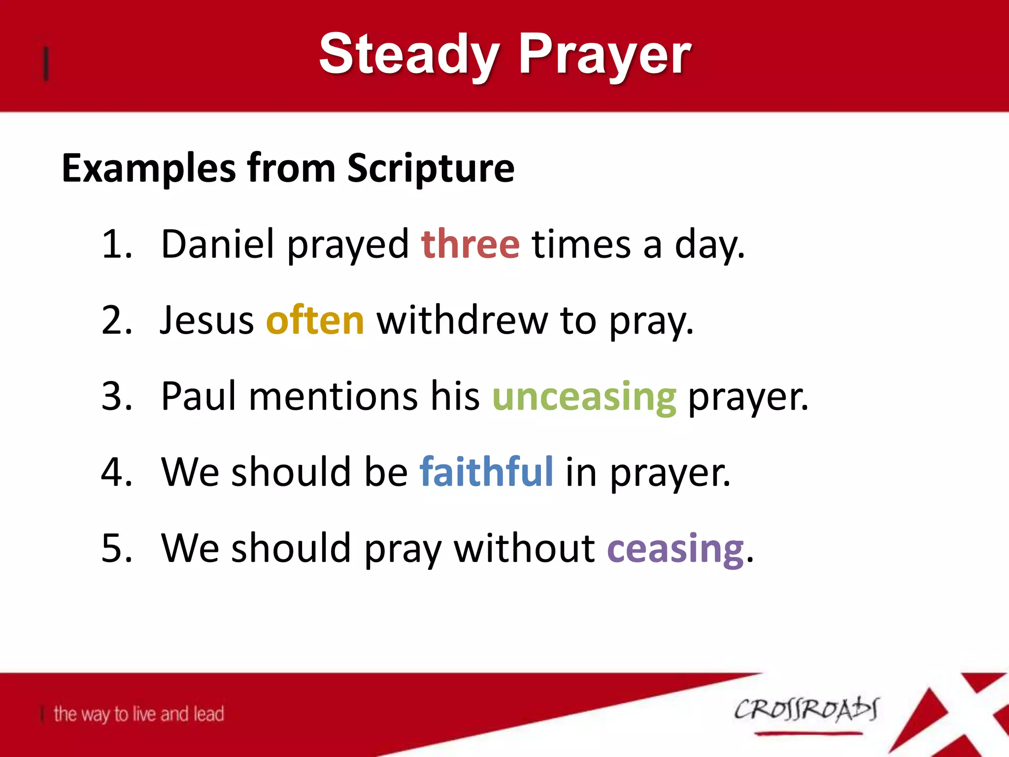 Steady Prayer
Examples from Scripture
1. Daniel prayed three times a day.
2. Jesus often withdrew to pray.
3. Paul mentions his unceasing prayer.
4. We should be faithful in prayer.
5. We should pray without ceasing.
 