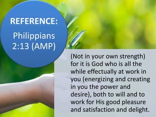 (Not in your own strength)
for it is God who is all the
while effectually at work in
you (energizing and creating
in you the power and
desire), both to will and to
work for His good pleasure
and satisfaction and delight.
REFERENCE:
Philippians
2:13 (AMP)
 