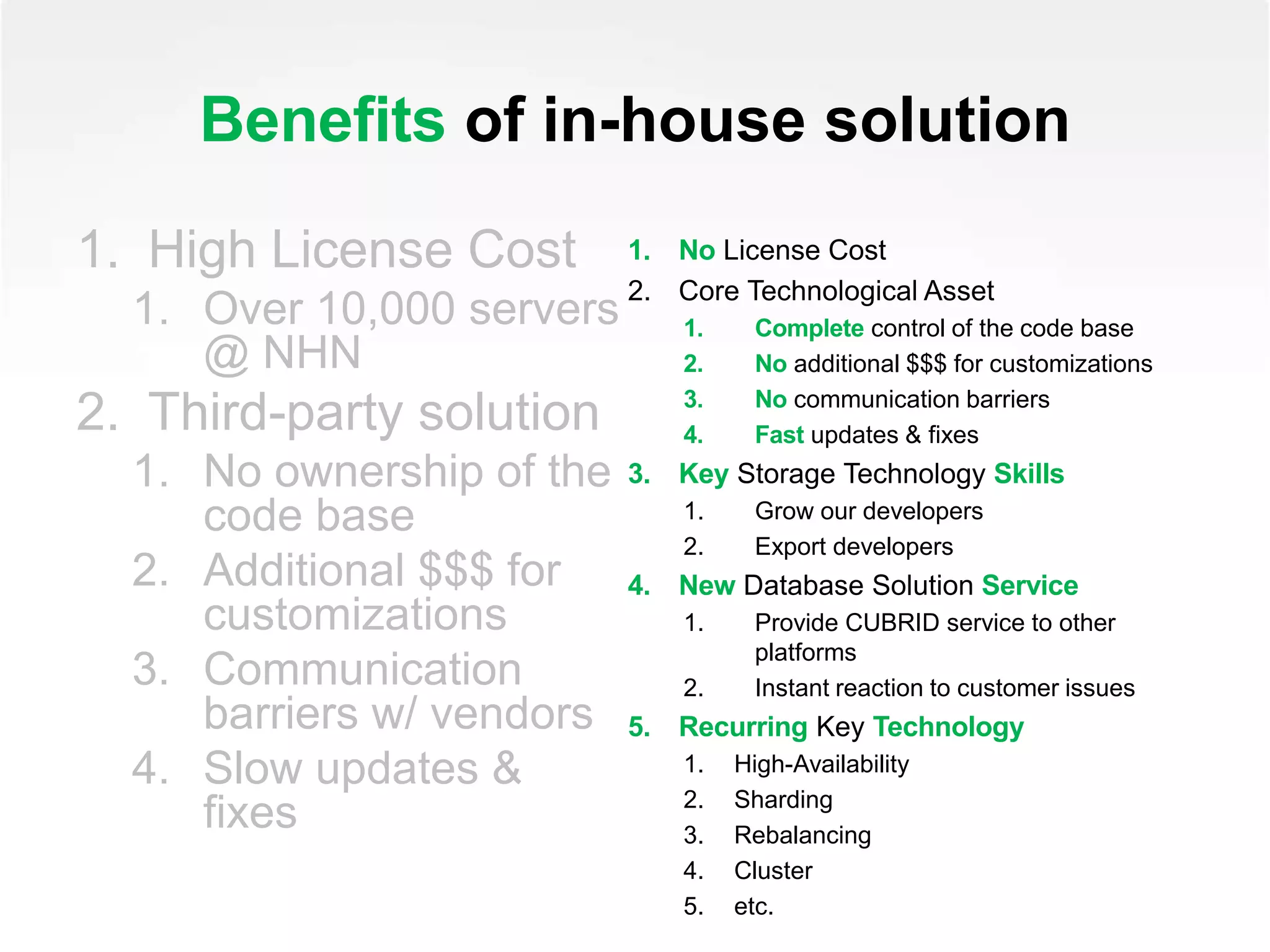 Benefits of in-house solution
1. High License Cost
1. Over 10,000 servers
@ NHN
2. Third-party solution
1. No ownership of the
code base
2. Additional $$$ for
customizations
3. Communication
barriers w/ vendors
4. Slow updates &
fixes
1. No License Cost
2. Core Technological Asset
1. Complete control of the code base
2. No additional $$$ for customizations
3. No communication barriers
4. Fast updates & fixes
3. Key Storage Technology Skills
1. Grow our developers
2. Export developers
4. New Database Solution Service
1. Provide CUBRID service to other
platforms
2. Instant reaction to customer issues
5. Recurring Key Technology
1. High-Availability
2. Sharding
3. Rebalancing
4. Cluster
5. etc.
 